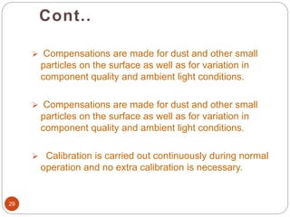 Cont..
29
 Compensations are made for dust and other small
particles on the surface as well as for variation in
component quality and ambient light conditions.
 Compensations are made for dust and other small
particles on the surface as well as for variation in
component quality and ambient light conditions.
 Calibration is carried out continuously during normal
operation and no extra calibration is necessary.
 