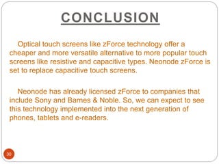 CONCLUSION
30
Optical touch screens like zForce technology offer a
cheaper and more versatile alternative to more popular touch
screens like resistive and capacitive types. Neonode zForce is
set to replace capacitive touch screens.
Neonode has already licensed zForce to companies that
include Sony and Barnes & Noble. So, we can expect to see
this technology implemented into the next generation of
phones, tablets and e-readers.
 