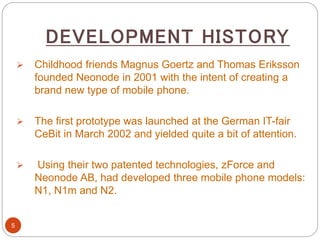 DEVELOPMENT HISTORY
5
 Childhood friends Magnus Goertz and Thomas Eriksson
founded Neonode in 2001 with the intent of creating a
brand new type of mobile phone.
 The first prototype was launched at the German IT-fair
CeBit in March 2002 and yielded quite a bit of attention.
 Using their two patented technologies, zForce and
Neonode AB, had developed three mobile phone models:
N1, N1m and N2.
 