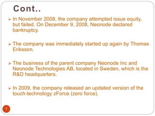 Cont..
7
 In November 2008, the company attempted issue equity,
but failed. On December 9, 2008, Neonode declared
bankruptcy.
 The company was immediately started up again by Thomas
Eriksson.
 The business of the parent company Neonode Inc and
Neonode Technologies AB, located in Sweden, which is the
R&D headquarters.
 In 2009, the company released an updated version of the
touch-technology zForce (zero force).
 