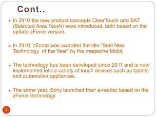 Cont..
8
 In 2010 the new product concepts ClearTouch and SAT
(Selected Area Touch) were introduced, both based on the
update zForce version.
 In 2010, zForce was awarded the title "Best New
Technology of the Year" by the magazine Mobil.
 The technology has been developed since 2011 and is now
implemented into a variety of touch devices such as tablets
and automotive appliances.
 The same year, Sony launched their e-reader based on the
zForce technology.
 