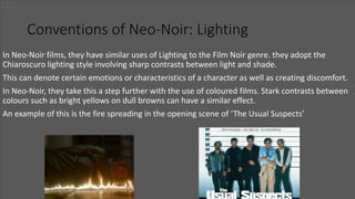 Conventions of Neo-Noir: Lighting
In Neo-Noir films, they have similar uses of Lighting to the Film Noir genre. they adopt the
Chiaroscuro lighting style involving sharp contrasts between light and shade.
This can denote certain emotions or characteristics of a character as well as creating discomfort.
In Neo-Noir, they take this a step further with the use of coloured films. Stark contrasts between
colours such as bright yellows on dull browns can have a similar effect.
An example of this is the fire spreading in the opening scene of ‘The Usual Suspects’
 