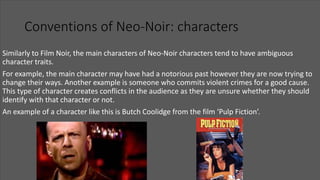 Conventions of Neo-Noir: characters
Similarly to Film Noir, the main characters of Neo-Noir characters tend to have ambiguous
character traits.
For example, the main character may have had a notorious past however they are now trying to
change their ways. Another example is someone who commits violent crimes for a good cause.
This type of character creates conflicts in the audience as they are unsure whether they should
identify with that character or not.
An example of a character like this is Butch Coolidge from the film ‘Pulp Fiction’.
 