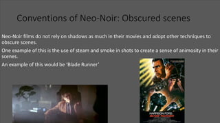 Conventions of Neo-Noir: Obscured scenes
Neo-Noir films do not rely on shadows as much in their movies and adopt other techniques to
obscure scenes.
One example of this is the use of steam and smoke in shots to create a sense of animosity in their
scenes.
An example of this would be ‘Blade Runner’
 