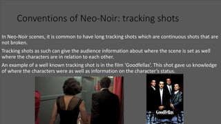 Conventions of Neo-Noir: tracking shots
In Neo-Noir scenes, it is common to have long tracking shots which are continuous shots that are
not broken.
Tracking shots as such can give the audience information about where the scene is set as well
where the characters are in relation to each other.
An example of a well known tracking shot is in the film ‘Goodfellas’. This shot gave us knowledge
of where the characters were as well as information on the character’s status.
 