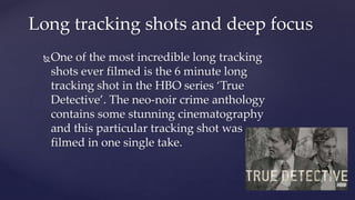 One of the most incredible long tracking
shots ever filmed is the 6 minute long
tracking shot in the HBO series ‘True
Detective’. The neo-noir crime anthology
contains some stunning cinematography
and this particular tracking shot was
filmed in one single take.
Long tracking shots and deep focus
 