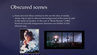  Some neo-noir films continue to the use the idea of smoke,
steam, fog or rain to obscure the background of the scene to add
to the sense of mystery. In the case of ‘Blade Runner’ (1982)
however even the foreground characters are hidden in this
obscure way.
Obscured scenes
 
