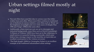  Neo noir films have used this idea in various ways that differ
widely from each other. Where most films continue to traditional
use of darkness to convey isolation, some films such as ‘Brick’ use
the brightness of sunlight and even white snow (‘A Simple Plan’
1998 and ‘Fargo’, 1996) to the same effect.
 Additionally, where most neo-noir are set in cityscapes and
industrial backgrounds, some films such as David Cronenberg’s
‘A History of Violence’ (2005) have been set in the wilderness, in
small towns or in peaceful looking countryside, which some
believe has a stronger impact on the storyline as it provides an
excellent counterpoint to the violence on-screen
 ‘The Dark Knight’ (2008) by Christopher Nolan’s is an excellent
example of the traditional industrialised urban settings.
Urban settings filmed mostly at
night
 