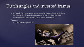  Although they were much more popular in the classic noir films,
there are still a few odd appearances of the dutch angle, and
other abnormal, inverted shots in the neo noir films.
Example:
 ‘The Dark Knight’ (2008)
Dutch angles and inverted frames
 