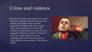  The level of crime and violence in neo noir
films has definitely skyrocketed since the
demise of the Hays Code and they
basically let violence take centre stage.
Some neo noirs however stick to the
subtlety of classic film noir crime and use
suggestive offscreen violence. Violence in
neo noirs usually tends to convey
something about the character such as
Travis Bickle’s mental state in ‘Taxi Driver’
(1976).
Crime and violence
 