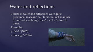  Shots of water and reflections were quite
prominent in classic noir films, but not so much
in neo noirs, although they’re still a feature in
them.
Examples:
 ‘Brick’ (2005) .
 ‘Prestige’ (2006).
Water and reflections
 