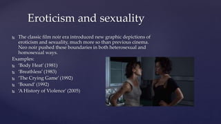  The classic film noir era introduced new graphic depictions of
eroticism and sexuality, much more so than previous cinema.
Neo noir pushed these boundaries in both heterosexual and
homosexual ways.
Examples:
 ‘Body Heat’ (1981)
 ‘Breathless’ (1983)
 ‘The Crying Game’ (1992)
 ‘Bound’ (1992)
 ‘A History of Violence’ (2005)
Eroticism and sexuality
 