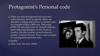  Many neo noir protagonists have personal
codes that they strive to uphold. Many are
chivalric in nature and involve a criminal code.
An example of this is Bill from ‘Following’
(1998). He sets strict rules for himself when he
starts following strangers on the streets of
London. He also commits several crimes to
protect woman’s honour. This is a key example
of a protagonist’s personal code.
Example:
 Marv from ‘Sin City’ (2005).
Protagonist’s Personal code
 