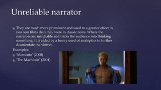  They are much more prominent and used to a greater effect in
neo noir films than they were in classic noirs. Where the
narrators are unreliable and tricks the audience into thinking
something. It is aided by a heavy used of analeptics to further
disorientate the viewer.
Examples:
 ‘Memento’ (2000)
 ‘The Machinist’ (2004)
Unreliable narrator
 