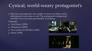  This type of protagonist was a staple of classic noir films, and is
still popular in neo-noirs as well. The protagonist’s background
and flaws are even more questionable, if anything.
Examples:
 ‘Taxi Driver’ (1976)
 ‘Chinatown’ (1974)
 ‘No Country for Old Men’ (2007)
 ‘Se7en’ (1995)
Cynical, world-weary protagonist’s
 