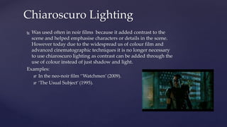  Was used often in noir films because it added contrast to the
scene and helped emphasise characters or details in the scene.
However today due to the widespread us of colour film and
advanced cinematographic techniques it is no longer necessary
to use chiaroscuro lighting as contrast can be added through the
use of colour instead of just shadow and light.
Examples:
 In the neo-noir film ‘’Watchmen’ (2009).
 ‘The Usual Subject’ (1995).
Chiaroscuro Lighting
 