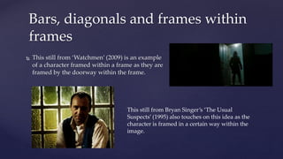  This still from ‘Watchmen’ (2009) is an example
of a character framed within a frame as they are
framed by the doorway within the frame.
Bars, diagonals and frames within
frames
This still from Bryan Singer’s ‘The Usual
Suspects’ (1995) also touches on this idea as the
character is framed in a certain way within the
image.
 