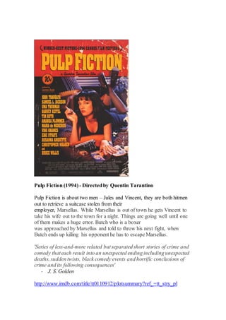 Pulp Fiction (1994) - Directedby Quentin Tarantino
Pulp Fiction is about two men – Jules and Vincent, they are both hitmen
out to retrieve a suitcase stolen from their
employer, Marsellus. While Marsellus is out of town he gets Vincent to
take his wife out to the town for a night. Things are going well until one
of them makes a huge error. Butch who is a boxer
was approached by Marsellus and told to throw his next fight, when
Butch ends up killing his opponent he has to escape Marsellus.
'Series of less-and-more related butseparated short stories of crime and
comedy thateach result into an unexpected ending including unexpected
deaths, sudden twists, black comedy events and horrific conclusions of
crime and its following consequences'
- J. S. Golden
http://www.imdb.com/title/tt0110912/plotsummary?ref_=tt_stry_pl
 