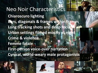 Neo Noir Characteristics
•Chiaroscuro lighting
•Bars, diagonals & frames within frames
•Long tracking shots and deep focus
•Urban settings filmed mostly at night
•Crime & violence
•Femme fatale
•First-person voice-over narration
•Cynical, world-weary male protagonists
 