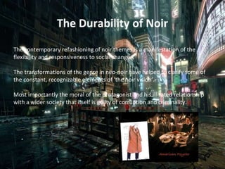 The Durability of Noir
The contemporary refashioning of noir themes is a manifestation of the
flexibility and responsiveness to social change.
The transformations of the genre in neo-noir have helped to clarify some of
the constant, recognizable elements of 'the noir vision’.
Most importantly the moral of the protagonist and his ill-fated relationship
with a wider society that itself is guilty of corruption and criminality.
 