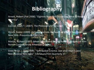 Bibliography
Arnett, Robert (Fall 2006). "Eighties Noir: The Dissenting Voice in Reagan's
America”.
Conrad, Mark T. (2007). The Philosophy of Neo-noir.
Hirsch, Foster (1999). Detours and Lost Highways: A Map of Neo-Noir.
New York: Proscenium Publishers.
Martin, Richard (1997). Mean Streets and Raging Bulls: The Legacy of Film
Noir in Contemporary American Cinema
Snee, Brian J. (July 2009). "Soft-boiled Cinema: Joel and Ethan Coens'
Neo-classical Neo-noirs". Literature/Film Quarterly 37.
 