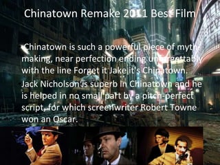 Chinatown Remake 2011 Best Film
• Chinatown is such a powerful piece of myth-
making, near perfection ending unforgettably
with the line Forget it Jake it's Chinatown.
•Jack Nicholson is superb in Chinatown and he
is helped in no small part by a pitch-perfect
script, for which screenwriter Robert Towne
won an Oscar.
 