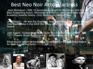 Best Neo Noir Actors/actress
• Jack Nicholson - With 12 nominations (eight for Best Actor and four for
Best Supporting Actor), Nicholson is the most nominated male actor in
Academy Awards history. Only Nicholson (1960s-2000s)
• Jeff Bridges - He won the Academy Award for Best Actor for his role as
Otis "Bad" Blake in the 2009 film Crazy Heart and earned Academy
Award
• John heard - Outstanding Guest Actor in a Drama Series (1999)
1977 Theatre World Award for his performance in G.R. Point
• Elliott Gould -which he received a nomination for the Academy Award
for Best Supporting Actor.
 