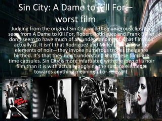 Sin City: A Dame to Kill For –
worst film
Judging from the original Sin City, and the numerous clips I’ve
seen from A Dame to Kill For, Robert Rodriguez and Frank Miller
don’t seem to have much of an understanding of what film noir
actually is. It isn’t that Rodriguez and Miller don’t know the
elements of noir—they invoke numerous tropes the genre
birthed. It’s that they don’t understand that these films are
time capsules. Sin City is more infatuated with the idea of a noir
film than it is with actually applying the surface elements
towards anything meaningful or relevant.
 