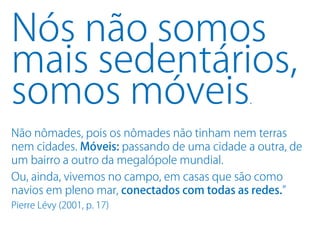 Nós não somos
mais sedentários,
somos móveis                                 .

Não nômades, pois os nômades não tinham nem terras
nem cidades. Móveis: passando de uma cidade a outra, de
um bairro a outro da megalópole mundial.
Ou, ainda, vivemos no campo, em casas que são como
navios em pleno mar, conectados com todas as redes.”
Pierre Lévy (2001, p. 17)
 