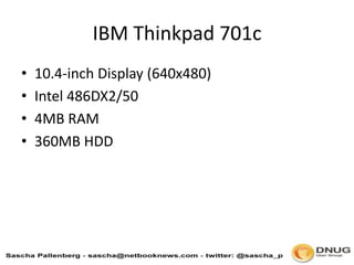 IBM Thinkpad 701c,[object Object],10.4-inch Display (640x480),[object Object],Intel 486DX2/50,[object Object],4MB RAM,[object Object],360MB HDD,[object Object]