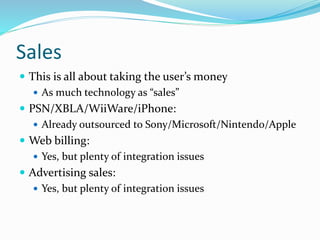 Sales
 This is all about taking the user’s money
 As much technology as “sales”
 PSN/XBLA/WiiWare/iPhone:
 Already outsourced to Sony/Microsoft/Nintendo/Apple
 Web billing:
 Yes, but plenty of integration issues
 Advertising sales:
 Yes, but plenty of integration issues
 