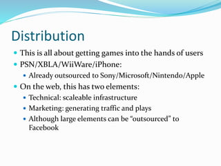 Distribution
 This is all about getting games into the hands of users
 PSN/XBLA/WiiWare/iPhone:
 Already outsourced to Sony/Microsoft/Nintendo/Apple
 On the web, this has two elements:
 Technical: scaleable infrastructure
 Marketing: generating traffic and plays
 Although large elements can be “outsourced” to
Facebook
 