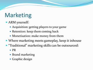 Marketing
 ARM yourself:
 Acquisition: getting players to your game
 Retention: keep them coming back
 Monetisation: make money from them
 Where marketing meets gameplay, keep it inhouse
 “Traditional” marketing skills can be outsourced:
 PR
 Brand marketing
 Graphic design
 