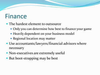 Finance
 The hardest element to outsource
 Only you can determine how best to finance your game
 Heavily dependent on your business model
 Regional location may matter
 Use accountants/lawyers/financial advisors where
necessary
 Non-executives are extremely useful
 But boot-strapping may be best
 