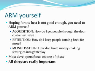 ARM yourself
 Hoping for the best is not good enough, you need to
ARM yourself
 ACQUISITION: How do I get people through the door
cost-effectively?
 RETENTION: How do I keep people coming back for
more?
 MONETISATION: How do I build money-making
strategies into gameplay
 Most developers focus on one of these
 All three are really important
 