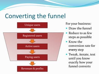 Converting the funnel
Unique users
Registered users
Active users
Paying users
Revenues & profits
For your business:
 Draw the funnel
 Reduce to as few
steps as possible
 Know the
conversion rate for
every step
 Tweak, iterate, test
until you know
exactly how your
funnel converts
 