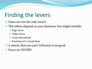 Finding the levers
 Users are not the only metric
 The others depend on your business, but might include:
 Page views
 Video views
 Game downloads
 Purchase of a virtual item
 A metric that you can’t influence is no good
 Focus on LEVERS
 