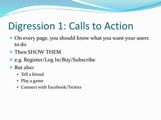 Digression 1: Calls to Action
 On every page, you should know what you want your users
to do
 Then SHOW THEM
 e.g. Register/Log In/Buy/Subscribe
 But also:
 Tell a friend
 Play a game
 Connect with Facebook/Twitter
 