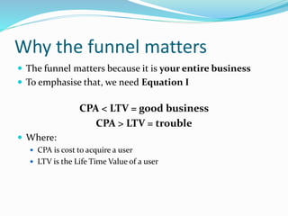 Why the funnel matters
 The funnel matters because it is your entire business
 To emphasise that, we need Equation I
CPA < LTV = good business
CPA > LTV = trouble
 Where:
 CPA is cost to acquire a user
 LTV is the Life Time Value of a user
 