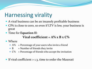 Harnessing virality
 A viral business can be an insanely profitable business
 CPA is close to zero, so even if LTV is low, your business is
great
 Time for Equation II:
Viral coefficient = A% x B x C%
 Where
 A% = Percentage of your users who invite a friend
 B = Number of friends they invite
 C% = Percentage of friends who accept the invitation
 If viral coefficient > 1.3, time to order the Maserati
 