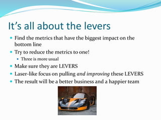 It’s all about the levers
 Find the metrics that have the biggest impact on the
bottom line
 Try to reduce the metrics to one!
 Three is more usual
 Make sure they are LEVERS
 Laser-like focus on pulling and improving these LEVERS
 The result will be a better business and a happier team
 