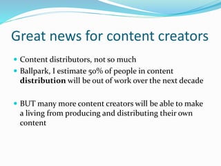 Great news for content creators
 Content distributors, not so much
 Ballpark, I estimate 50% of people in content
distribution will be out of work over the next decade
 BUT many more content creators will be able to make
a living from producing and distributing their own
content
 