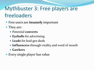 Mythbuster 3: Free players are
freeloaders
 Free users are insanely important
 They are:
 Potential converts
 Eyeballs for advertising
 Leads for lead gen deals
 Influencers through virality and word of mouth
 Gawkers
 Every single player has value
 