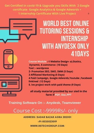 ADDRESS: SADAR BAZAR AGRA 282001
+91-8535023019
WWW.RSTECHGROUP.COM
s
World Best online
tutoring sessions &
Internship
with anydesk only
41days
linkined
Get Certified in covid-19 & Upgrade you Skills With 2 Google
certificate Google Analytics & Google Adwords +
1 Internship Certificate With Live Project
Course Module :-1 Website Design- a).Statics,
Dynamic, E-commerce (10 Days)
Tool :- wordpress
2- Promotion SEO, SMO, SMM (5 Days)
3 Affiliated Marketing (5 Days)
4 Paid Campaign, Google Adwords,Youtube ,Facebook
linkined (12 Days)
5. ive project work with paid theme (9 Days)
all study matarial provided by our sied in the
form if PDF, Doc,PPT
Training Software On :- Anydesk, Teamviewer
Course Cost :-9999Rs/- only
 