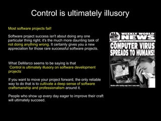 Control is ultimately illusory
Most software projects fail!

Software project success isn't about doing any one
particular thing right; it's the much more daunting task of
not doing anything wrong. It certainly gives you a new
appreciation for those rare successful software projects.



What DeMarco seems to be saying is that
“Control is ultimately illusory on software development
projects”

If you want to move your project forward, the only reliable
way to do that is to cultivate a deep sense of software
craftsmanship and professionalism around it.

People who show up every day eager to improve their craft
will ultimately succeed.
 