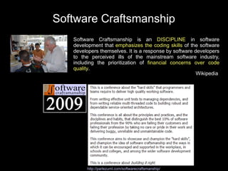 Software Craftsmanship
   Software Craftsmanship is an DISCIPLINE in software
   development that emphasizes the coding skills of the software
   developers themselves. It is a response by software developers
   to the perceived ills of the mainstream software industry,
   including the prioritization of financial concerns over code
   quality.
                                                        Wikipedia




        http://parlezuml.com/softwarecraftsmanship/
 