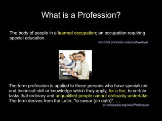 What is a Profession?

The body of people in a learned occupation; an occupation requiring
special education.
                                              wordnet.princeton.edu/perl/webwn




The term profession is applied to those persons who have specialized
and technical skill or knowledge which they apply, for a fee, to certain
tasks that ordinary and unqualified people cannot ordinarily undertake.
The term derives from the Latin: "to swear (an oath)". …
                                                en.wikipedia.org/wiki/Profession
 