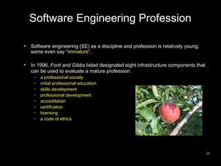 Software Engineering Profession

●
    Software engineering (SE) as a discipline and profession is relatively young,
    some even say “immature”.

●
    In 1996, Ford and Gibbs listed designated eight infrastructure components that
    can be used to evaluate a mature profession:
     –   a professional society
     –   initial professional education
     –   skills development
     –   professional development
     –   accreditation
     –   certification
     –   licensing
     –   a code of ethics




                                                                                     15
 