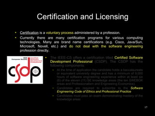 Certification and Licensing
●
    Certification is a voluntary process administered by a profession.
●
    Currently there are many certification programs for various computing
    technologies. Many are brand name certifications (e.g. Cisco, Java/Sun,
    Microsoft, Novell, etc.) and do not deal with the software engineering
    profession directly.
                  ●   The IEEE-CS offers a certification titled Certified Software
                      Development Professional (CSDP). The CSDP has the
                      following components:
                       –   At the time of application the candidate holds a baccalaureate
                           or equivalent university degree and has a minimum of 9,000
                           hours of software engineering experience within at least six
                           (6) of the eleven (11) SE knowledge areas (the ten SWEBOK
                           areas and Professionalism and Engineering Economics).
                       –   Candidates are required to subscribe to the Software
                           Engineering Code of Ethics and Professional Practice
                       –   Candidates must pass an exam demonstrating mastery of the
                           knowledge areas

                                                                                            17
 