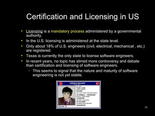 Certification and Licensing in US
●
    Licensing is a mandatory process administered by a governmental
    authority.
●
    In the U.S. licensing is administered at the state level.
●
    Only about 18% of U.S. engineers (civil, electrical, mechanical , etc.)
    are registered.
●
    Texas is currently the only state to license software engineers.
●
    In recent years, no topic has stirred more controversy and debate
    than certification and licensing of software engineers.
      – This seems to signal that the nature and maturity of software
         engineering is not yet stable.




                                                                          18
 
